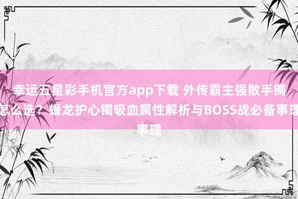 幸运五星彩手机官方app下载 外传霸主强散手镯怎么选？蟠龙护心镯吸血属性解析与BOSS战必备事理