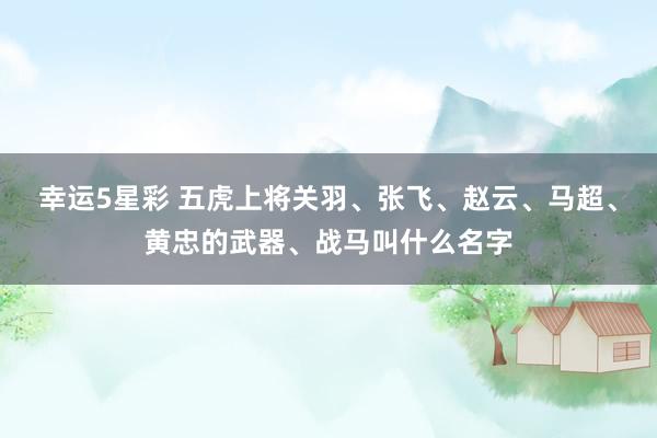 幸运5星彩 五虎上将关羽、张飞、赵云、马超、黄忠的武器、战马叫什么名字