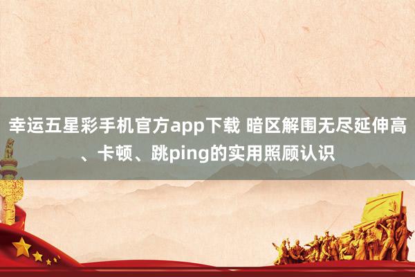 幸运五星彩手机官方app下载 暗区解围无尽延伸高、卡顿、跳ping的实用照顾认识
