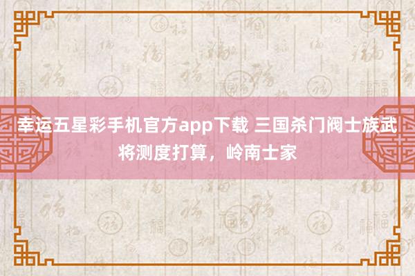 幸运五星彩手机官方app下载 三国杀门阀士族武将测度打算，岭南士家