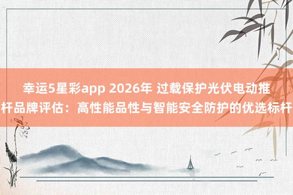 幸运5星彩app 2026年 过载保护光伏电动推杆品牌评估：高性能品性与智能安全防护的优选标杆