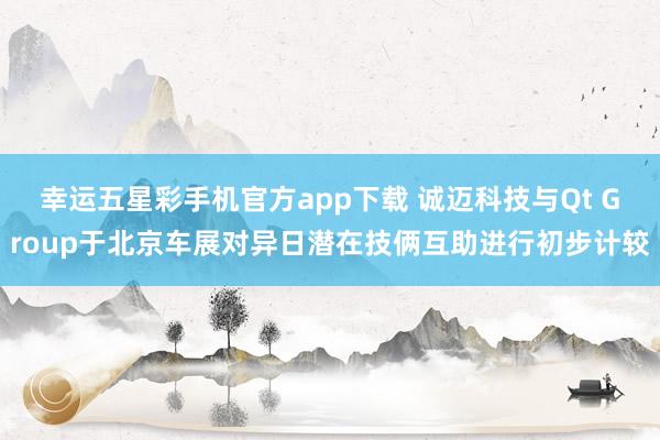 幸运五星彩手机官方app下载 诚迈科技与Qt Group于北京车展对异日潜在技俩互助进行初步计较