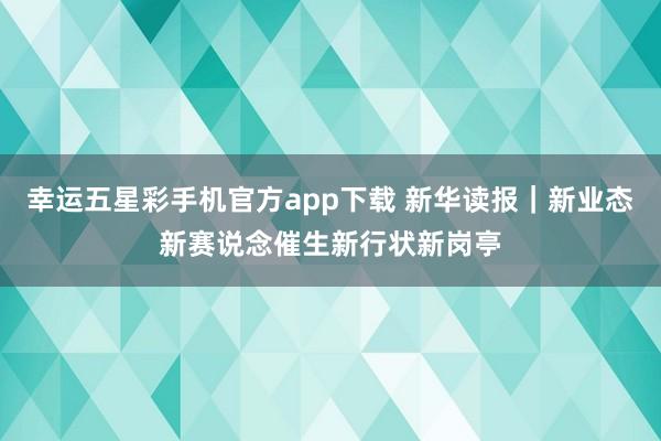 幸运五星彩手机官方app下载 新华读报｜新业态新赛说念催生新行状新岗亭
