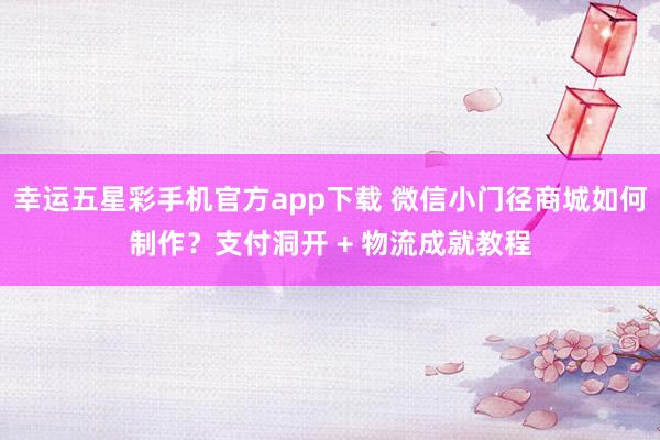 幸运五星彩手机官方app下载 微信小门径商城如何制作？支付洞开 + 物流成就教程