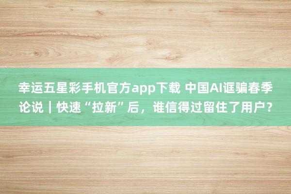 幸运五星彩手机官方app下载 中国AI诓骗春季论说｜快速“拉新”后，谁信得过留住了用户？