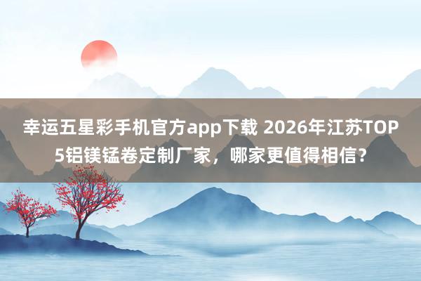 幸运五星彩手机官方app下载 2026年江苏TOP5铝镁锰卷定制厂家，哪家更值得相信？