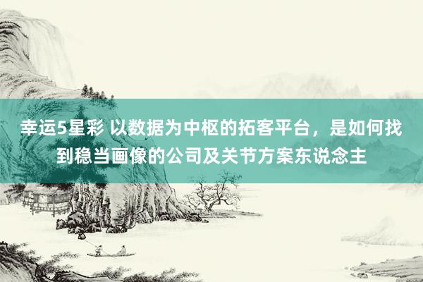 幸运5星彩 以数据为中枢的拓客平台，是如何找到稳当画像的公司及关节方案东说念主