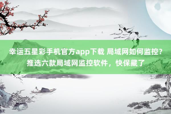 幸运五星彩手机官方app下载 局域网如何监控？推选六款局域网监控软件，快保藏了