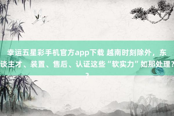 幸运五星彩手机官方app下载 越南时刻除外，东谈主才、装置、售后、认证这些“软实力”如那处理？