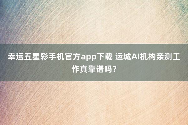 幸运五星彩手机官方app下载 运城AI机构亲测工作真靠谱吗？