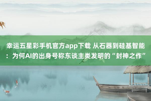 幸运五星彩手机官方app下载 从石器到硅基智能：为何AI的出身号称东谈主类发明的“封神之作”