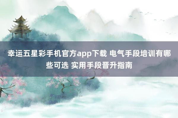 幸运五星彩手机官方app下载 电气手段培训有哪些可选 实用手段晋升指南