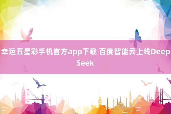 幸运五星彩手机官方app下载 百度智能云上线DeepSeek