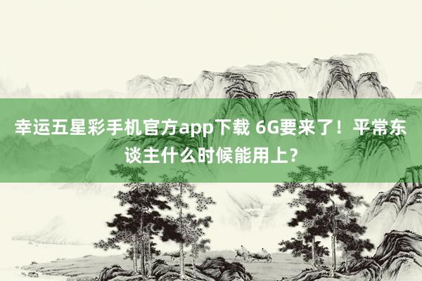 幸运五星彩手机官方app下载 6G要来了！平常东谈主什么时候能用上？