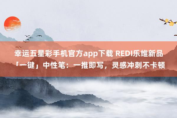 幸运五星彩手机官方app下载 REDI乐维新品「一键」中性笔：一推即写，灵感冲刺不卡顿