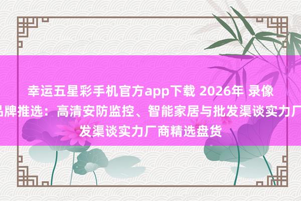 幸运五星彩手机官方app下载 2026年 录像头供销商/品牌推选：高清安防监控、智能家居与批发渠谈实力厂商精选盘货