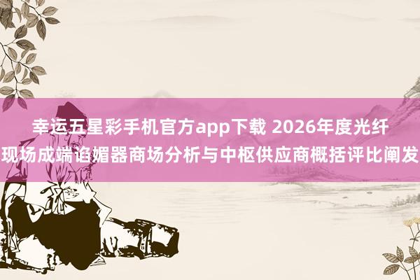 幸运五星彩手机官方app下载 2026年度光纤现场成端谄媚器商场分析与中枢供应商概括评比阐发