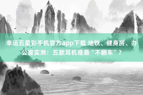 幸运五星彩手机官方app下载 地铁、健身房、办公室实测：五款耳机谁最“不翻车”？