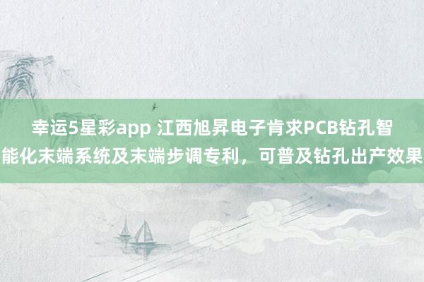 幸运5星彩app 江西旭昇电子肯求PCB钻孔智能化末端系统及末端步调专利，可普及钻孔出产效果