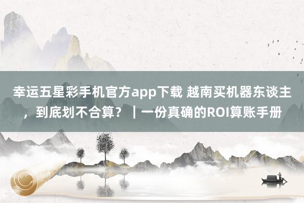 幸运五星彩手机官方app下载 越南买机器东谈主，到底划不合算？｜一份真确的ROI算账手册