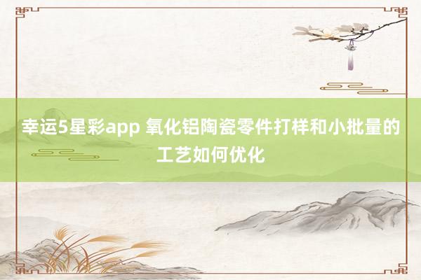幸运5星彩app 氧化铝陶瓷零件打样和小批量的工艺如何优化