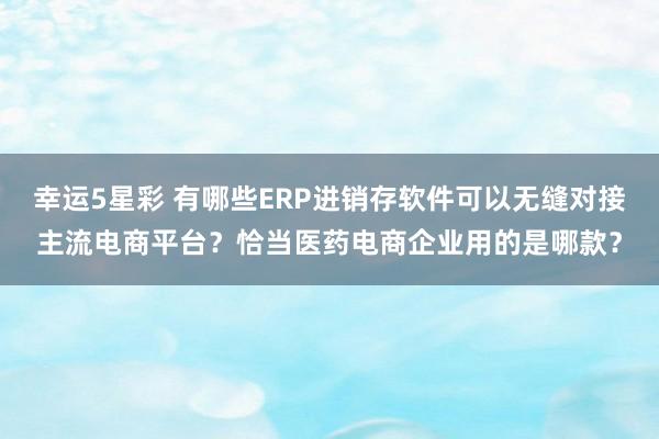 幸运5星彩 有哪些ERP进销存软件可以无缝对接主流电商平台？恰当医药电商企业用的是哪款？
