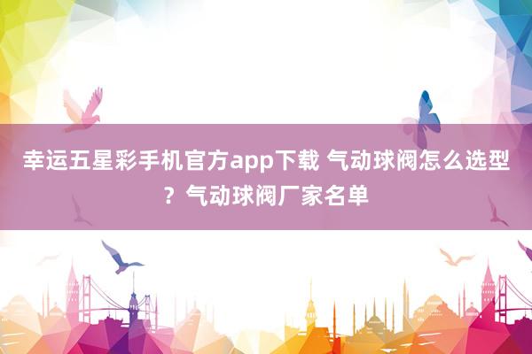 幸运五星彩手机官方app下载 气动球阀怎么选型？气动球阀厂家名单