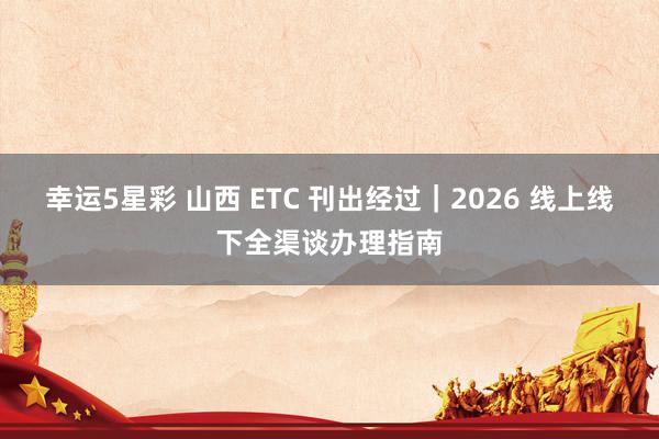 幸运5星彩 山西 ETC 刊出经过｜2026 线上线下全渠谈办理指南