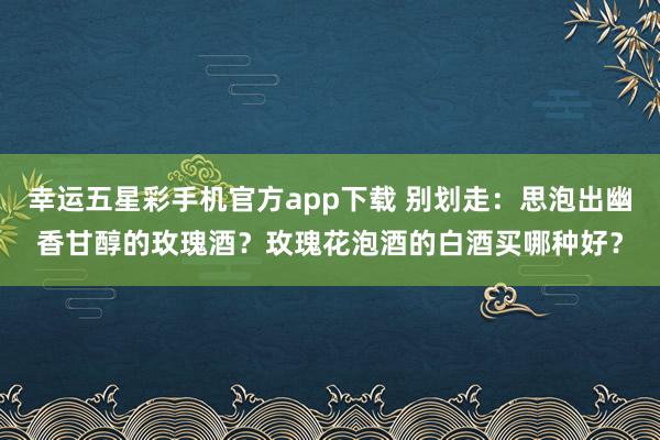 幸运五星彩手机官方app下载 别划走：思泡出幽香甘醇的玫瑰酒？玫瑰花泡酒的白酒买哪种好？