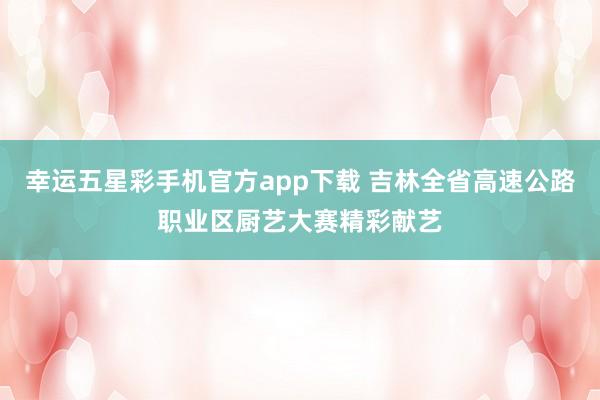 幸运五星彩手机官方app下载 吉林全省高速公路职业区厨艺大赛精彩献艺
