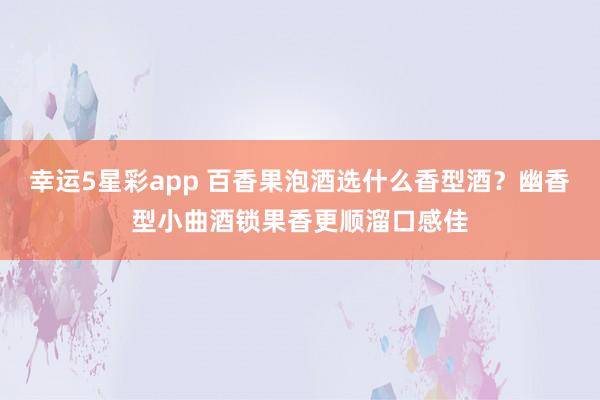 幸运5星彩app 百香果泡酒选什么香型酒？幽香型小曲酒锁果香更顺溜口感佳