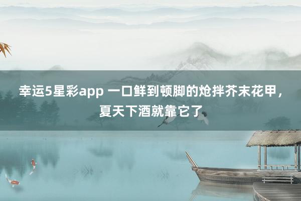幸运5星彩app 一口鲜到顿脚的炝拌芥末花甲，夏天下酒就靠它了
