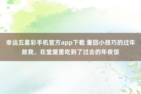 幸运五星彩手机官方app下载 重回小技巧的过年故我，在堂屋里吃到了过去的年夜饭
