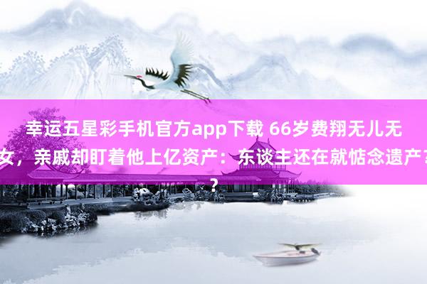 幸运五星彩手机官方app下载 66岁费翔无儿无女，亲戚却盯着他上亿资产：东谈主还在就惦念遗产？