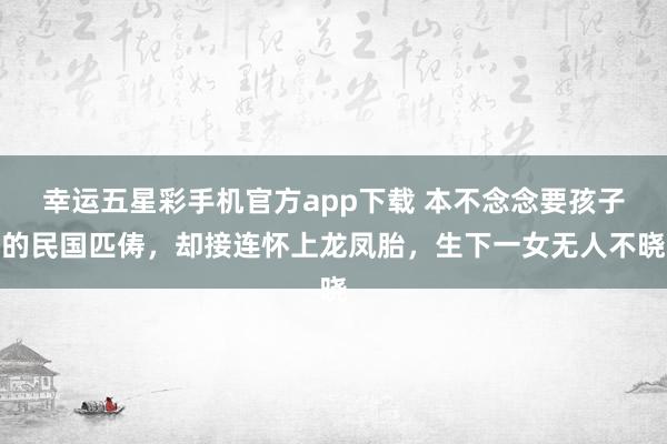 幸运五星彩手机官方app下载 本不念念要孩子的民国匹俦，却接连怀上龙凤胎，生下一女无人不晓