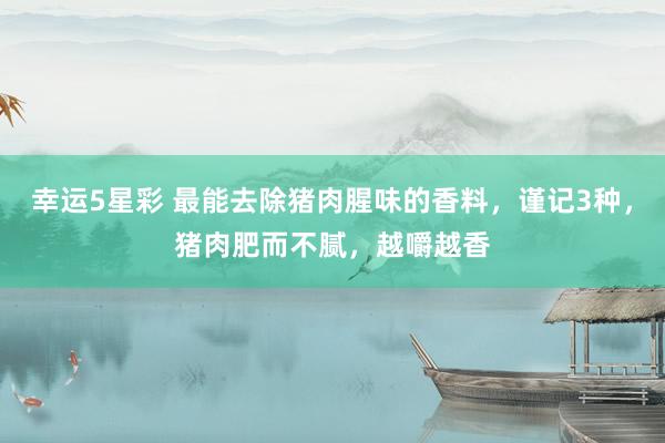 幸运5星彩 最能去除猪肉腥味的香料，谨记3种，猪肉肥而不腻，越嚼越香