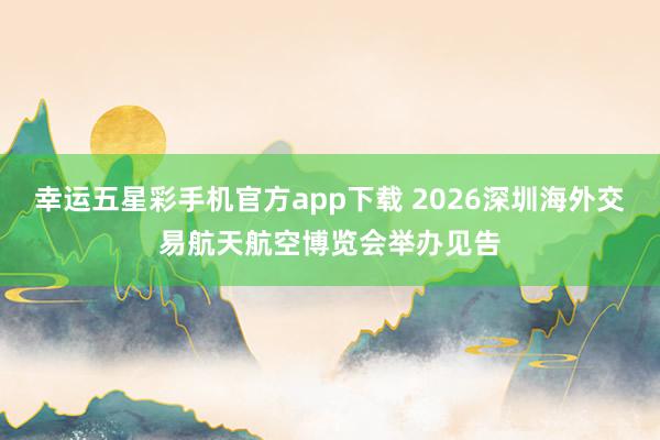 幸运五星彩手机官方app下载 2026深圳海外交易航天航空博览会举办见告