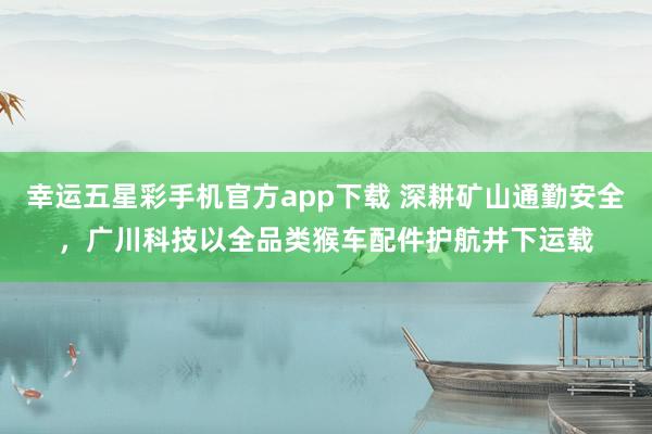 幸运五星彩手机官方app下载 深耕矿山通勤安全，广川科技以全品类猴车配件护航井下运载