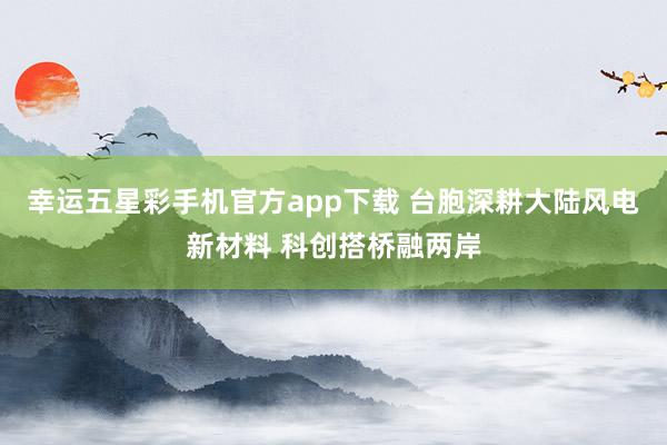 幸运五星彩手机官方app下载 台胞深耕大陆风电新材料 科创搭桥融两岸