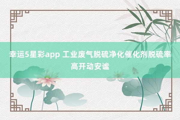 幸运5星彩app 工业废气脱硫净化催化剂脱硫率高开动安谧