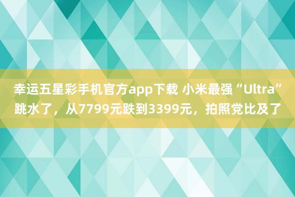 幸运五星彩手机官方app下载 小米最强“Ultra”跳水了，从7799元跌到3399元，拍照党比及了
