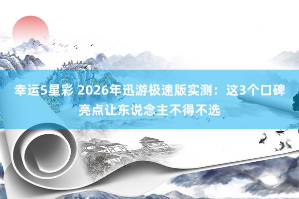 幸运5星彩 2026年迅游极速版实测：这3个口碑亮点让东说念主不得不选