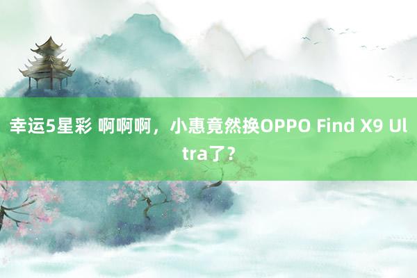 幸运5星彩 啊啊啊，小惠竟然换OPPO Find X9 Ultra了？