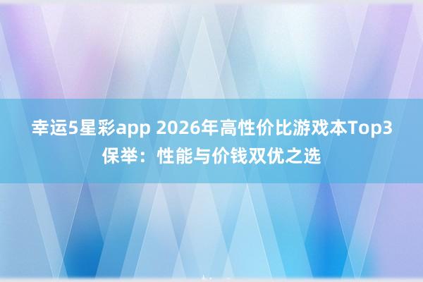 幸运5星彩app 2026年高性价比游戏本Top3保举：性能与价钱双优之选
