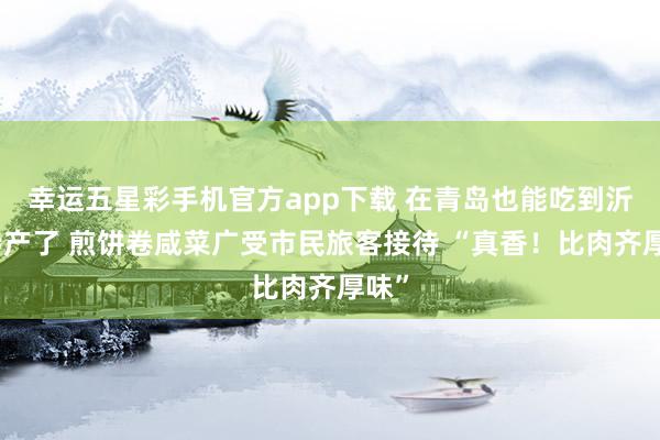 幸运五星彩手机官方app下载 在青岛也能吃到沂水特产了 煎饼卷咸菜广受市民旅客接待 “真香！比肉齐厚味”