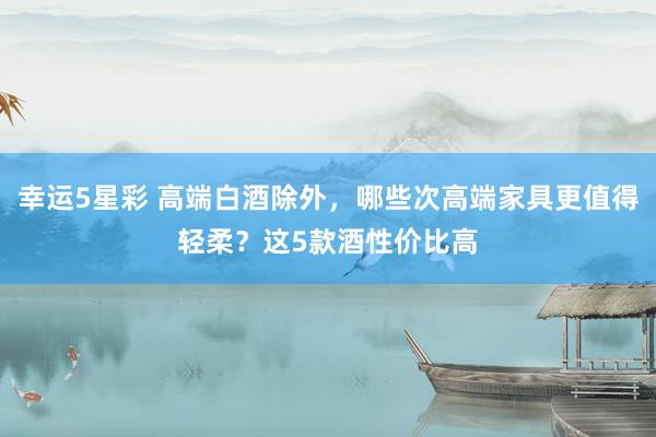 幸运5星彩 高端白酒除外，哪些次高端家具更值得轻柔？这5款酒性价比高
