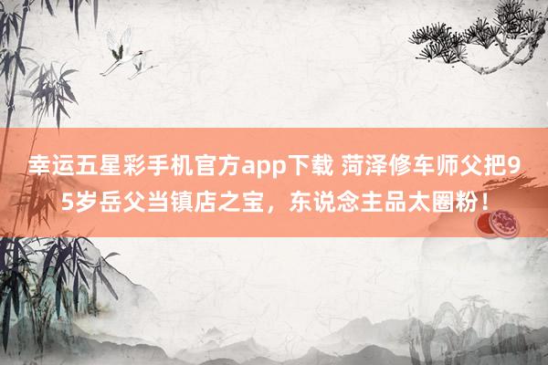 幸运五星彩手机官方app下载 菏泽修车师父把95岁岳父当镇店之宝，东说念主品太圈粉！