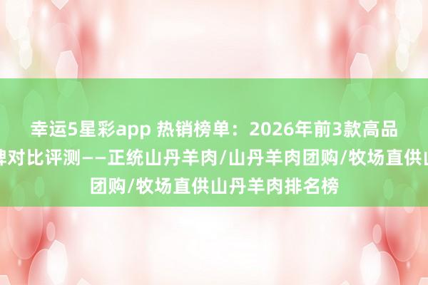 幸运5星彩app 热销榜单：2026年前3款高品性山丹羊肉品牌对比评测——正统山丹羊肉/山丹羊肉团购/牧场直供山丹羊肉排名榜