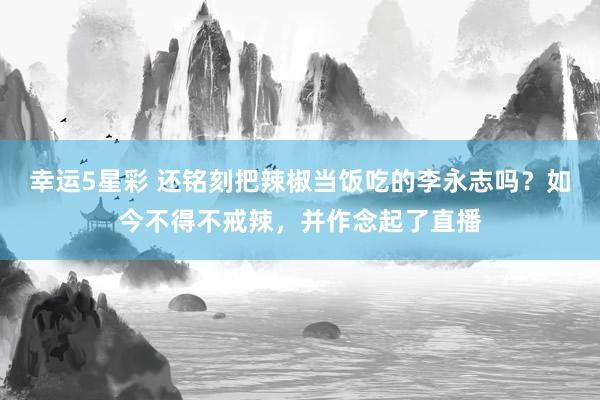 幸运5星彩 还铭刻把辣椒当饭吃的李永志吗？如今不得不戒辣，并作念起了直播