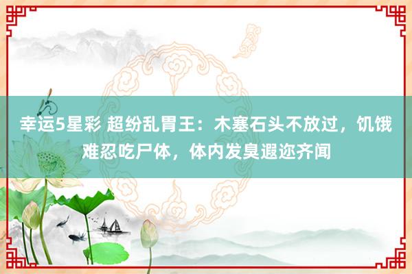 幸运5星彩 超纷乱胃王：木塞石头不放过，饥饿难忍吃尸体，体内发臭遐迩齐闻